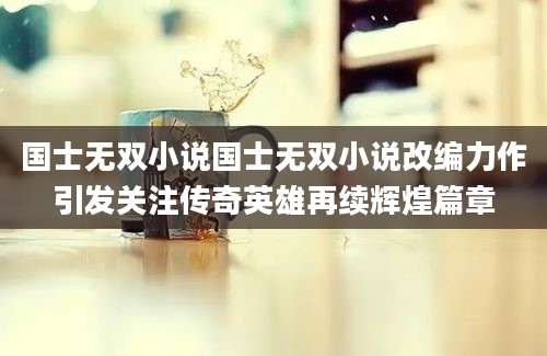 国士无双小说国士无双小说改编力作引发关注传奇英雄再续辉煌篇章