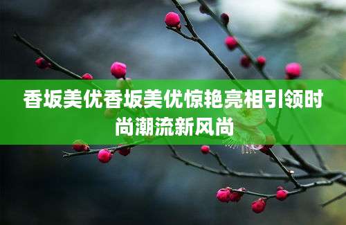 香坂美优香坂美优惊艳亮相引领时尚潮流新风尚