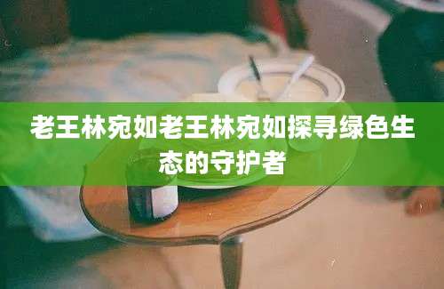 老王林宛如老王林宛如探寻绿色生态的守护者