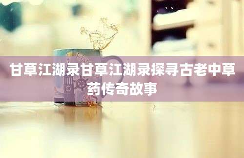 甘草江湖录甘草江湖录探寻古老中草药传奇故事