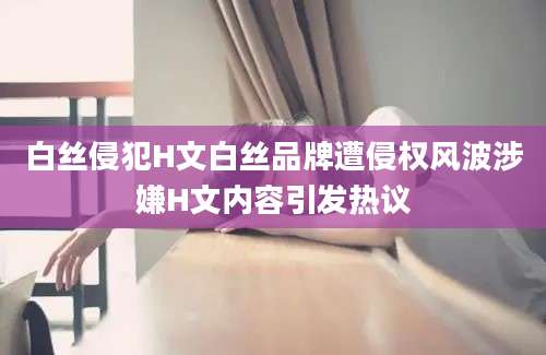 白丝侵犯H文白丝品牌遭侵权风波涉嫌H文内容引发热议