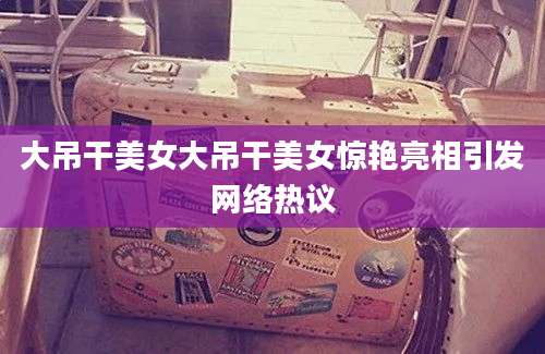 大吊干美女大吊干美女惊艳亮相引发网络热议