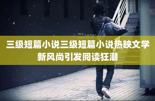 三级短篇小说三级短篇小说热映文学新风尚引发阅读狂潮
