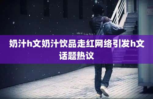 奶汁h文奶汁饮品走红网络引发h文话题热议