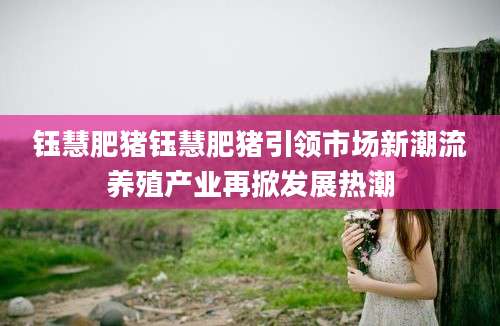 钰慧肥猪钰慧肥猪引领市场新潮流养殖产业再掀发展热潮