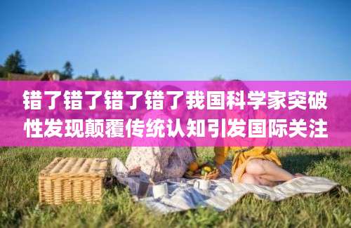 错了错了错了错了我国科学家突破性发现颠覆传统认知引发国际关注
