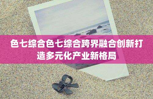 色七综合色七综合跨界融合创新打造多元化产业新格局