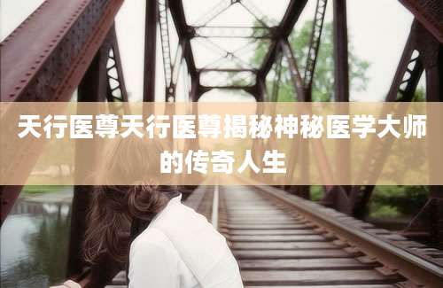 天行医尊天行医尊揭秘神秘医学大师的传奇人生
