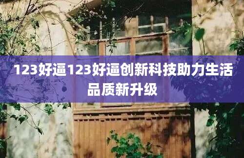 123好逼123好逼创新科技助力生活品质新升级