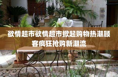 欲情超市欲情超市掀起购物热潮顾客疯狂抢购新潮流