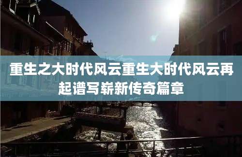 重生之大时代风云重生大时代风云再起谱写崭新传奇篇章