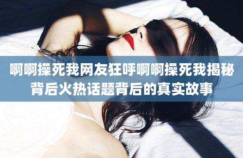 啊啊操死我网友狂呼啊啊操死我揭秘背后火热话题背后的真实故事