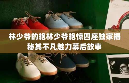林少爷的艳林少爷艳惊四座独家揭秘其不凡魅力幕后故事