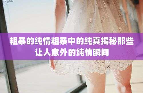 粗暴的纯情粗暴中的纯真揭秘那些让人意外的纯情瞬间