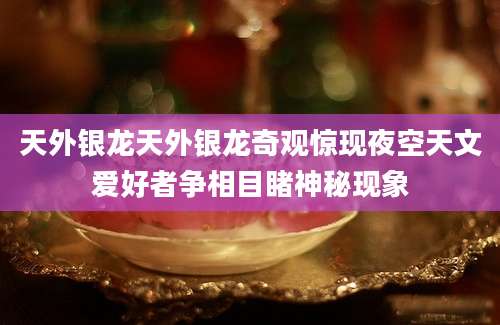天外银龙天外银龙奇观惊现夜空天文爱好者争相目睹神秘现象