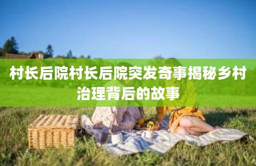 村长后院村长后院突发奇事揭秘乡村治理背后的故事