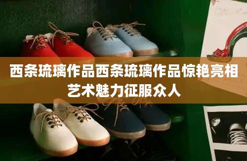西条琉璃作品西条琉璃作品惊艳亮相艺术魅力征服众人