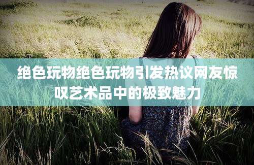 绝色玩物绝色玩物引发热议网友惊叹艺术品中的极致魅力