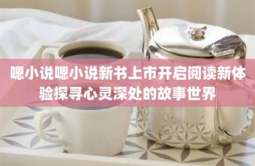 嗯小说嗯小说新书上市开启阅读新体验探寻心灵深处的故事世界