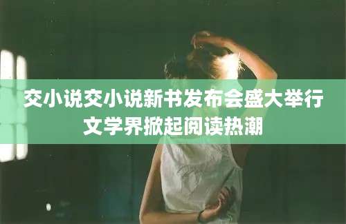 交小说交小说新书发布会盛大举行文学界掀起阅读热潮