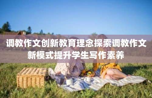 调教作文创新教育理念探索调教作文新模式提升学生写作素养