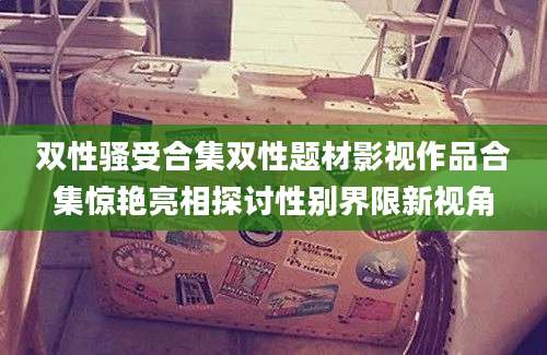 双性骚受合集双性题材影视作品合集惊艳亮相探讨性别界限新视角