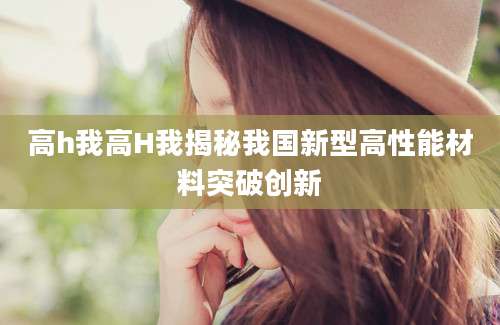 高h我高H我揭秘我国新型高性能材料突破创新