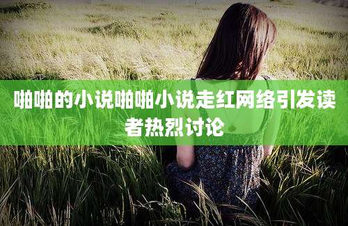 啪啪的小说啪啪小说走红网络引发读者热烈讨论