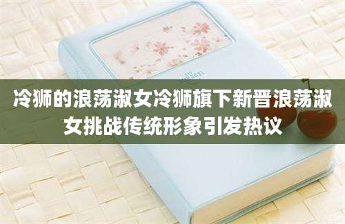 冷狮的浪荡淑女冷狮旗下新晋浪荡淑女挑战传统形象引发热议