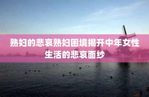 熟妇的悲哀熟妇困境揭开中年女性生活的悲哀面纱