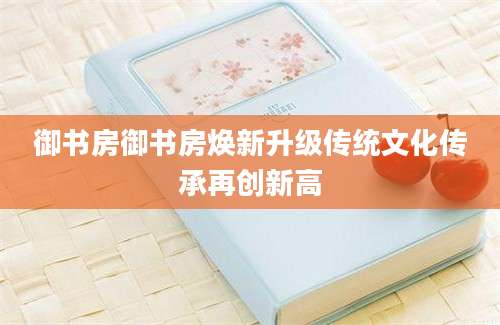 御书房御书房焕新升级传统文化传承再创新高