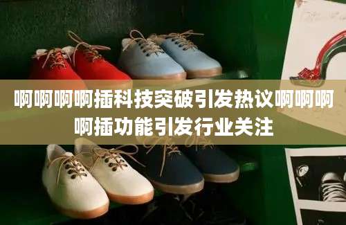 啊啊啊啊插科技突破引发热议啊啊啊啊插功能引发行业关注