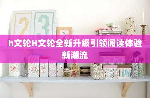 h文轮H文轮全新升级引领阅读体验新潮流
