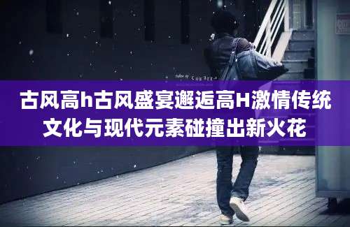 古风高h古风盛宴邂逅高H激情传统文化与现代元素碰撞出新火花