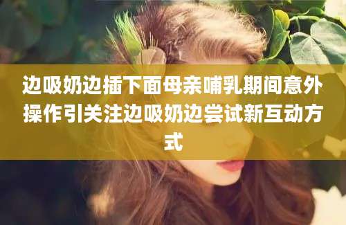 边吸奶边插下面母亲哺乳期间意外操作引关注边吸奶边尝试新互动方式