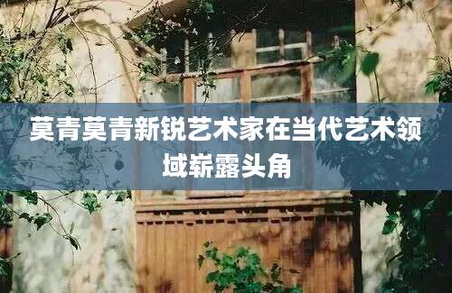 莫青莫青新锐艺术家在当代艺术领域崭露头角