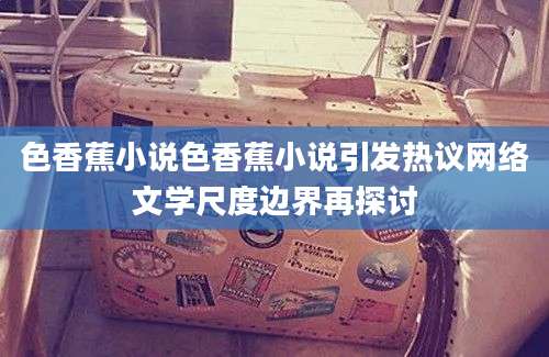 色香蕉小说色香蕉小说引发热议网络文学尺度边界再探讨