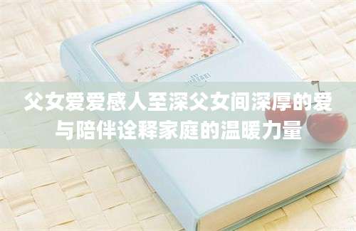 父女爱爱感人至深父女间深厚的爱与陪伴诠释家庭的温暖力量