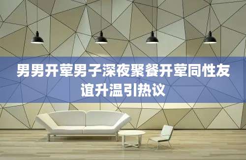 男男开荤男子深夜聚餐开荤同性友谊升温引热议