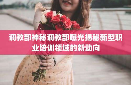 调教部神秘调教部曝光揭秘新型职业培训领域的新动向