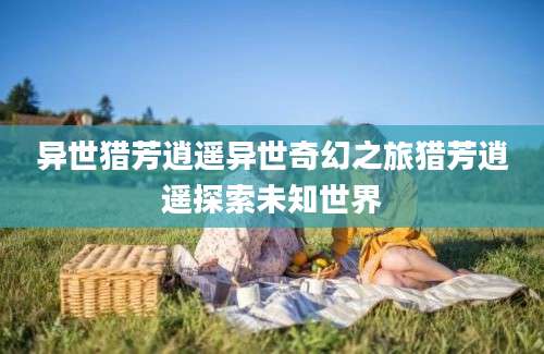 异世猎芳逍遥异世奇幻之旅猎芳逍遥探索未知世界