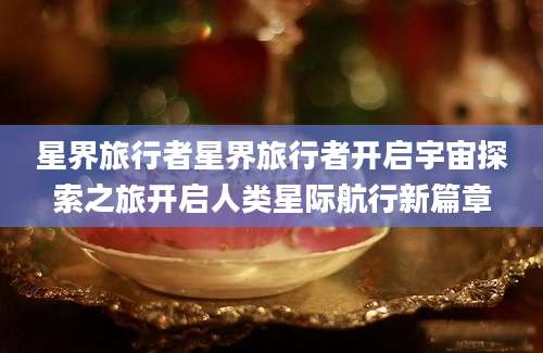 星界旅行者星界旅行者开启宇宙探索之旅开启人类星际航行新篇章