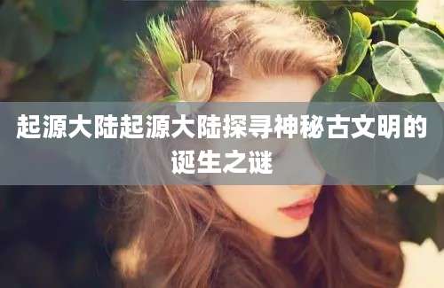起源大陆起源大陆探寻神秘古文明的诞生之谜