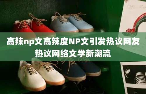 高辣np文高辣度NP文引发热议网友热议网络文学新潮流