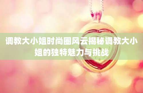 调教大小姐时尚圈风云揭秘调教大小姐的独特魅力与挑战