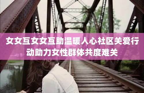 女女互女女互助温暖人心社区关爱行动助力女性群体共度难关