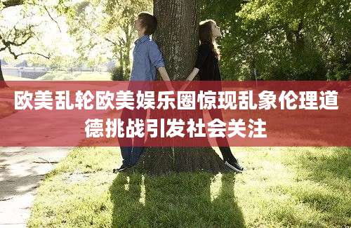 欧美乱轮欧美娱乐圈惊现乱象伦理道德挑战引发社会关注