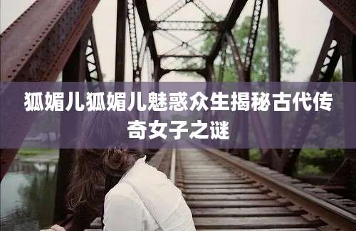 狐媚儿狐媚儿魅惑众生揭秘古代传奇女子之谜
