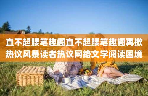 直不起腰笔趣阁直不起腰笔趣阁再掀热议风暴读者热议网络文学阅读困境