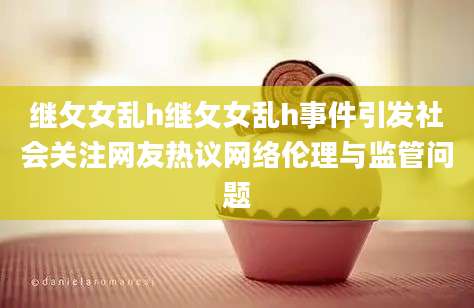继攵女乱h继攵女乱h事件引发社会关注网友热议网络伦理与监管问题